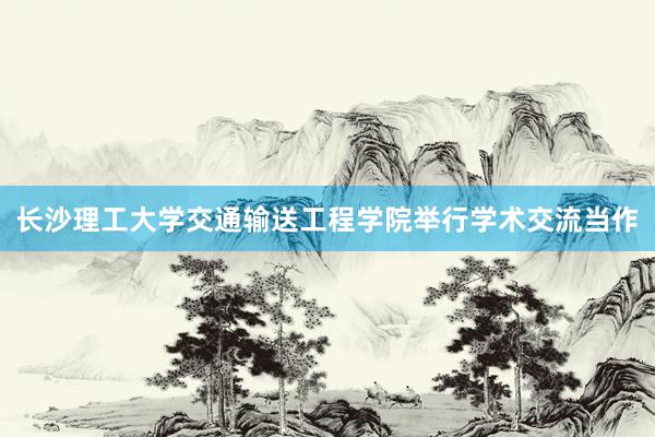 长沙理工大学交通输送工程学院举行学术交流当作